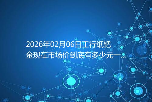 2026年02月06日工行纸钯金现在市场价到底有多少元一克