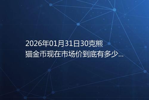 2026年01月31日30克熊猫金币现在市场价到底有多少元一个