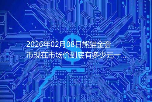2026年02月08日熊猫金套币现在市场价到底有多少元一个
