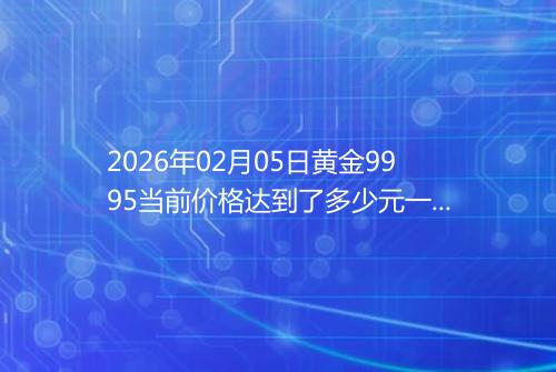 2026年02月05日黄金9995当前价格达到了多少元一克