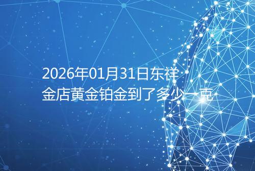 2026年01月31日东祥金店黄金铂金到了多少一克