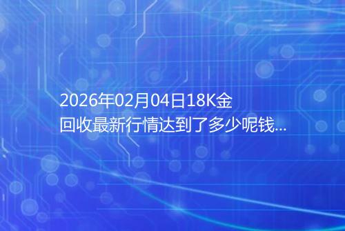 2026年02月04日18K金回收最新行情达到了多少呢钱一克