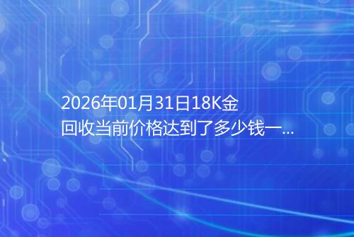 2026年01月31日18K金回收当前价格达到了多少钱一克