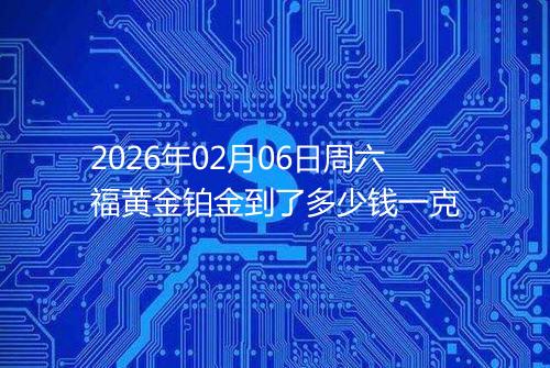 2026年02月06日周六福黄金铂金到了多少钱一克