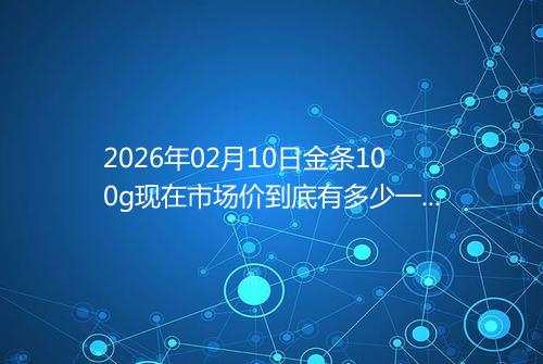 2026年02月10日金条100g现在市场价到底有多少一克