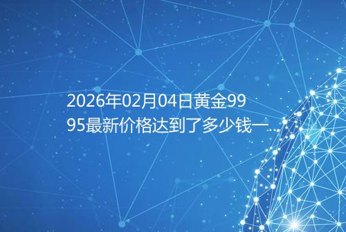 2026年02月04日黄金9995最新价格达到了多少钱一克