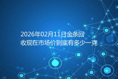 2026年02月11日金条回收现在市场价到底有多少一克