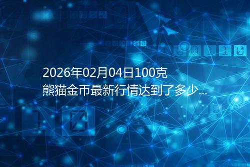 2026年02月04日100克熊猫金币最新行情达到了多少呢元一个