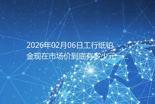2026年02月06日工行纸铂金现在市场价到底有多少元一克