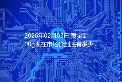 2026年02月03日i黄金100g现在市场价到底有多少一克
