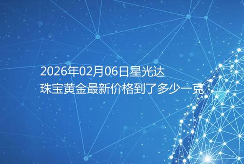 2026年02月06日星光达珠宝黄金最新价格到了多少一克