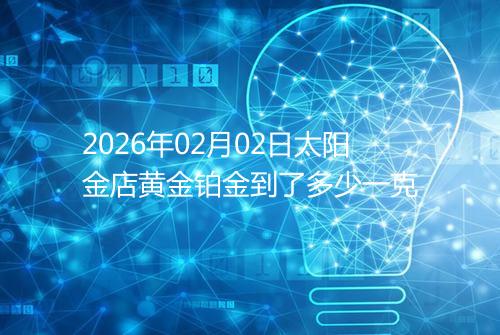 2026年02月02日太阳金店黄金铂金到了多少一克