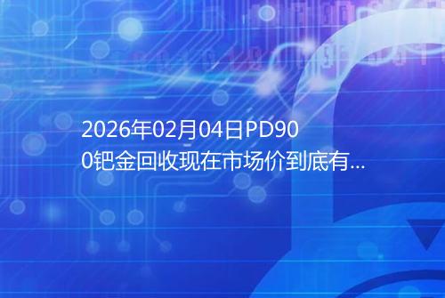 2026年02月04日PD900钯金回收现在市场价到底有多少元一克