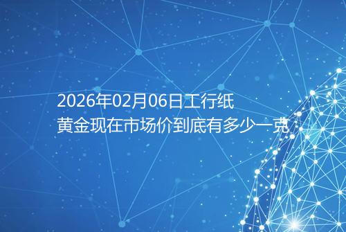 2026年02月06日工行纸黄金现在市场价到底有多少一克
