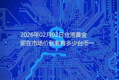 2026年02月02日台湾黄金现在市场价到底有多少台币一台两