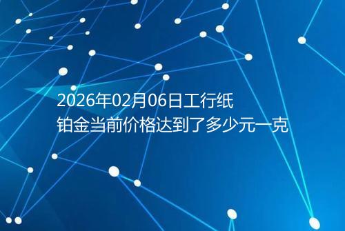 2026年02月06日工行纸铂金当前价格达到了多少元一克