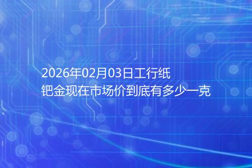 2026年02月03日工行纸钯金现在市场价到底有多少一克