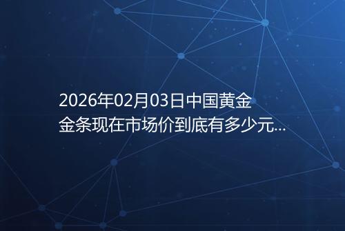 2026年02月03日中国黄金金条现在市场价到底有多少元一克