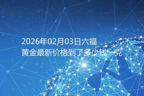 2026年02月03日六福黄金最新价格到了多少钱一克
