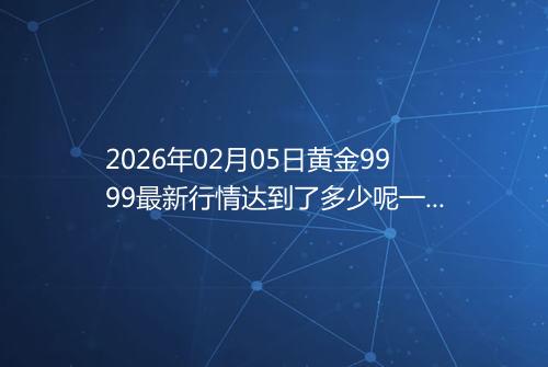 2026年02月05日黄金9999最新行情达到了多少呢一克