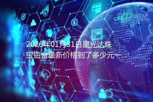 2026年01月31日星光达珠宝铂金最新价格到了多少元一克