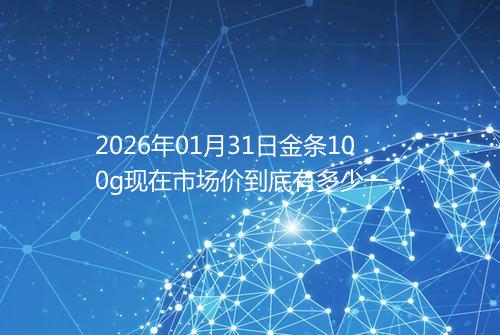 2026年01月31日金条100g现在市场价到底有多少一克