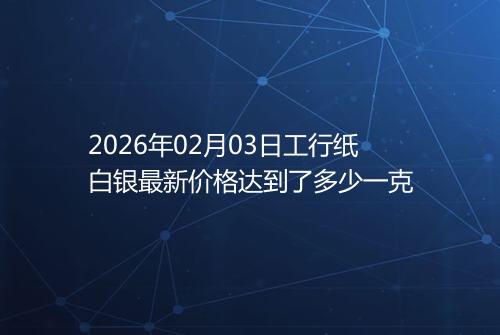 2026年02月03日工行纸白银最新价格达到了多少一克