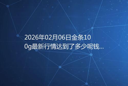 2026年02月06日金条100g最新行情达到了多少呢钱一克