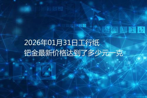 2026年01月31日工行纸钯金最新价格达到了多少元一克