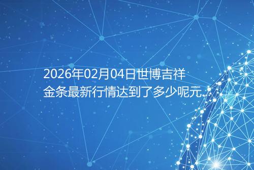 2026年02月04日世博吉祥金条最新行情达到了多少呢元一克
