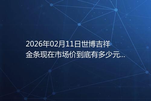 2026年02月11日世博吉祥金条现在市场价到底有多少元一克