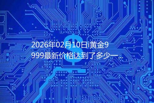 2026年02月10日i黄金9999最新价格达到了多少一克