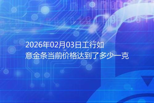 2026年02月03日工行如意金条当前价格达到了多少一克