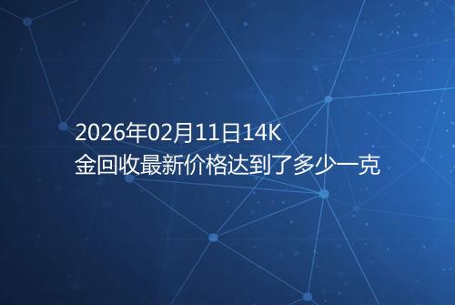 2026年02月11日14K金回收最新价格达到了多少一克