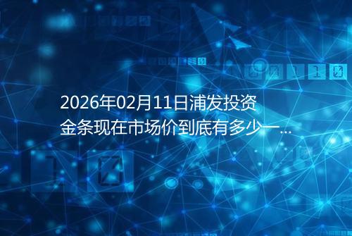 2026年02月11日浦发投资金条现在市场价到底有多少一克
