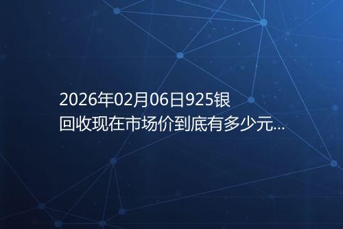 2026年02月06日925银回收现在市场价到底有多少元一克