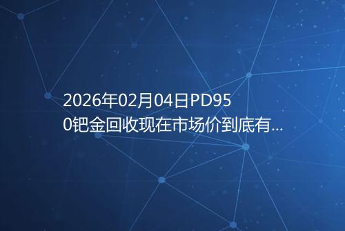 2026年02月04日PD950钯金回收现在市场价到底有多少一克