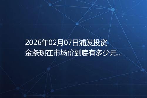 2026年02月07日浦发投资金条现在市场价到底有多少元一克