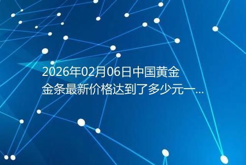2026年02月06日中国黄金金条最新价格达到了多少元一克