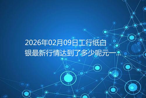 2026年02月09日工行纸白银最新行情达到了多少呢元一克