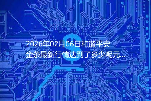 2026年02月06日和谐平安金条最新行情达到了多少呢元一克