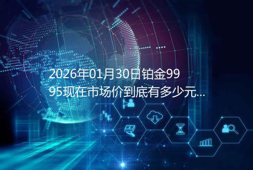 2026年01月30日铂金9995现在市场价到底有多少元一克