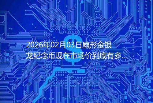 2026年02月03日扇形金银龙纪念币现在市场价到底有多少元一个