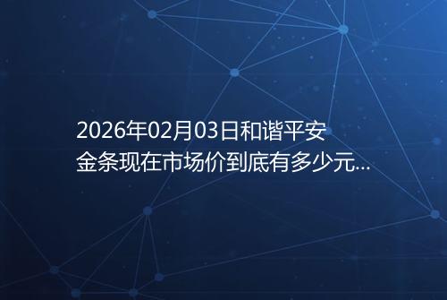 2026年02月03日和谐平安金条现在市场价到底有多少元一克