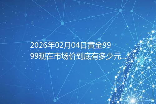 2026年02月04日黄金9999现在市场价到底有多少元一克