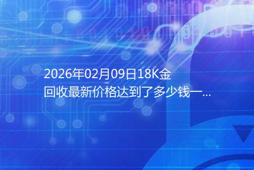 2026年02月09日18K金回收最新价格达到了多少钱一克