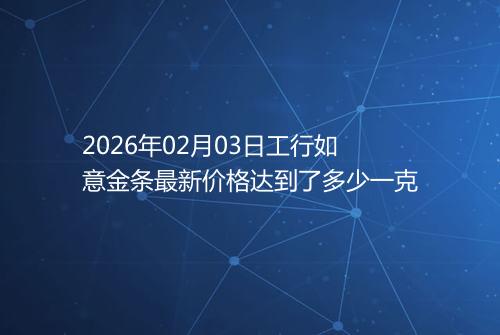 2026年02月03日工行如意金条最新价格达到了多少一克
