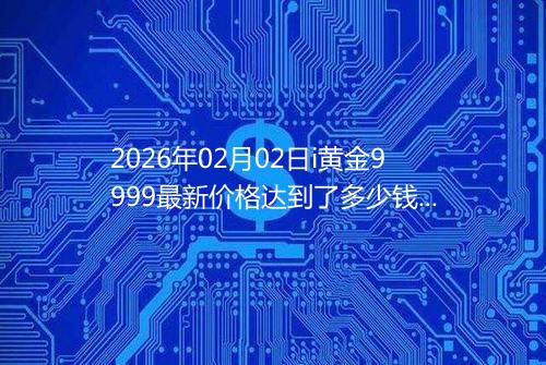 2026年02月02日i黄金9999最新价格达到了多少钱一克