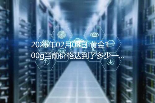 2026年02月08日i黄金100g当前价格达到了多少一克